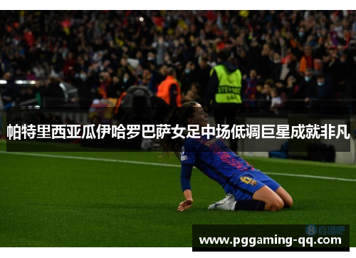 帕特里西亚瓜伊哈罗巴萨女足中场低调巨星成就非凡